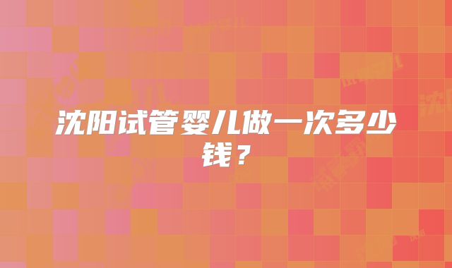 沈阳试管婴儿做一次多少钱？