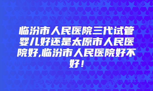 临汾市人民医院三代试管婴儿好还是太原市人民医院好,临汾市人民医院好不好！