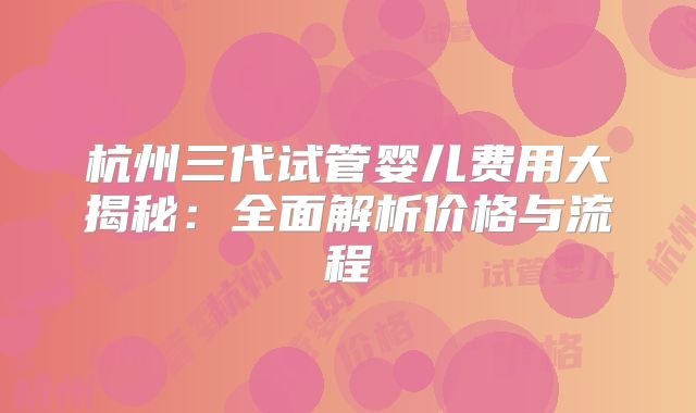 杭州三代试管婴儿费用大揭秘：全面解析价格与流程