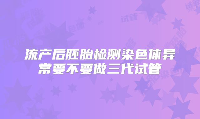 流产后胚胎检测染色体异常要不要做三代试管
