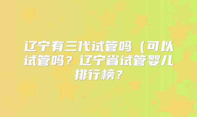辽宁有三代试管吗（可以试管吗？辽宁省试管婴儿排行榜？