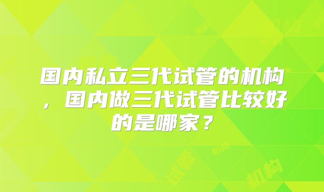 国内私立三代试管的机构,国内做三代试管比较好的是哪家?