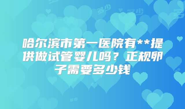 哈尔滨市第一医院有**提供做试管婴儿吗？正规卵子需要多少钱