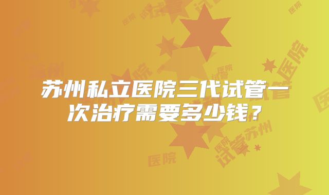苏州私立医院三代试管一次治疗需要多少钱？