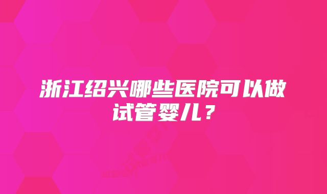 浙江绍兴哪些医院可以做试管婴儿？