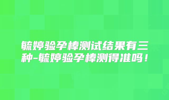 毓婷验孕棒测试结果有三种-毓婷验孕棒测得准吗！