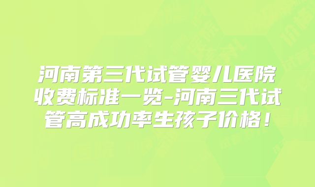 河南第三代试管婴儿医院收费标准一览-河南三代试管高成功率生孩子价格！
