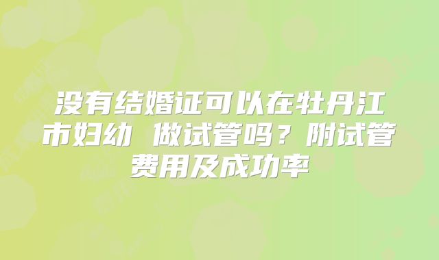没有结婚证可以在牡丹江市妇幼 做试管吗？附试管费用及成功率