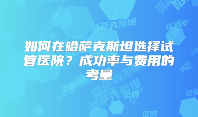 如何在哈萨克斯坦选择试管医院?成功率与费用的考量