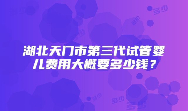 湖北天门市第三代试管婴儿费用大概要多少钱?