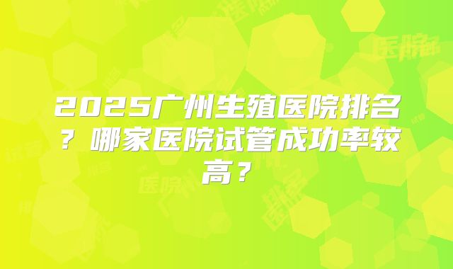 2025广州生殖医院排名？哪家医院试管成功率较高？