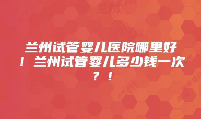 兰州试管婴儿医院哪里好！兰州试管婴儿多少钱一次？！