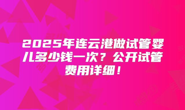 2025年连云港做试管婴儿多少钱一次？公开试管费用详细！