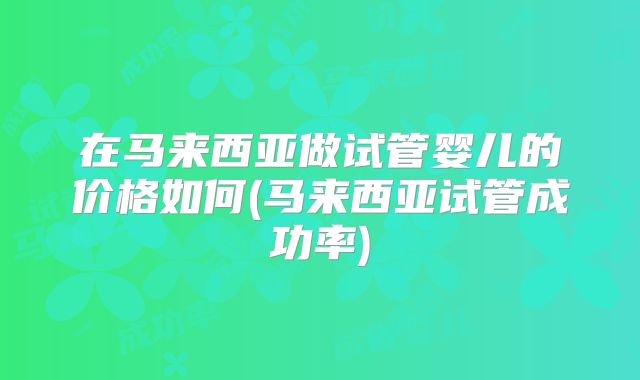 在马来西亚做试管婴儿的价格如何(马来西亚试管成功率)