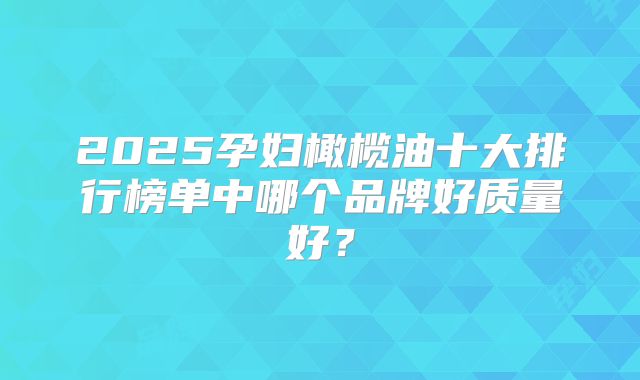 2025孕妇橄榄油十大排行榜单中哪个品牌好质量好?