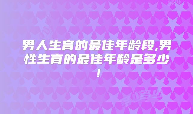 男人生育的最佳年龄段,男性生育的最佳年龄是多少！