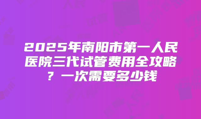 2025年南阳市第一人民医院三代试管费用全攻略？一次需要多少钱