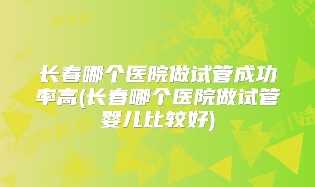 长春哪个医院做试管成功率高(长春哪个医院做试管婴儿比较好)