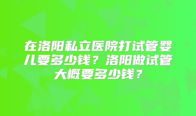 在洛阳私立医院打试管婴儿要多少钱？洛阳做试管大概要多少钱？