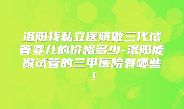 洛阳找私立医院做三代试管婴儿的价格多少-洛阳能做试管的三甲医院有哪些！