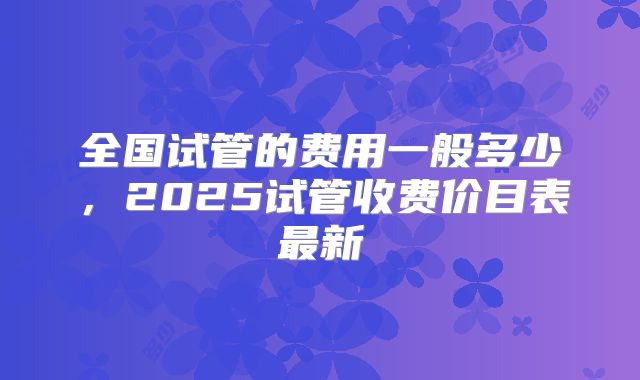 全国试管的费用一般多少,2025试管收费价目表最新