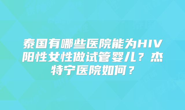 泰国有哪些医院能为HIV阳性女性做试管婴儿？杰特宁医院如何？