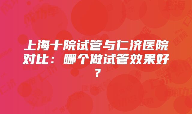 上海十院试管与仁济医院对比：哪个做试管效果好？