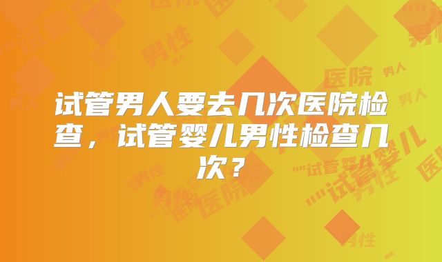 试管男人要去几次医院检查，试管婴儿男性检查几次？