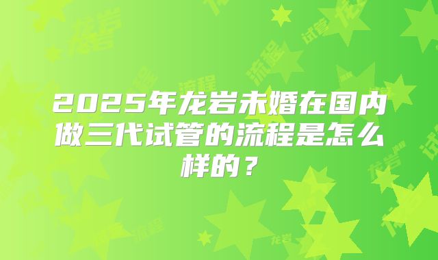 2025年龙岩未婚在国内做三代试管的流程是怎么样的？