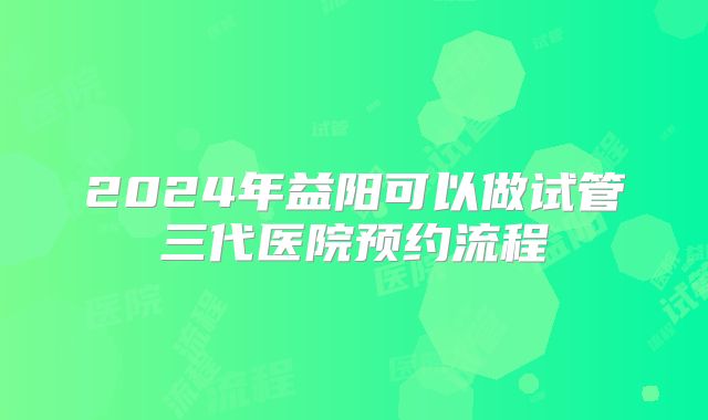 2024年益阳可以做试管三代医院预约流程