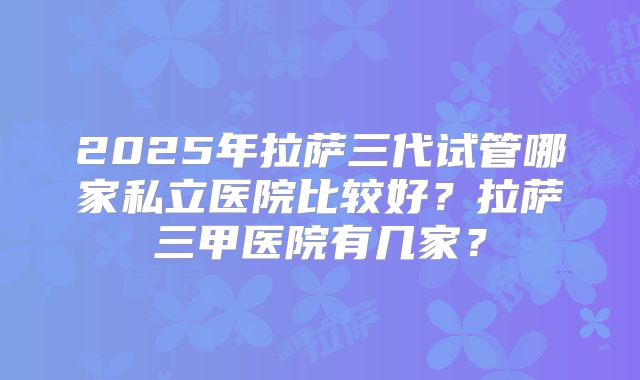2025年拉萨三代试管哪家私立医院比较好？拉萨三甲医院有几家？