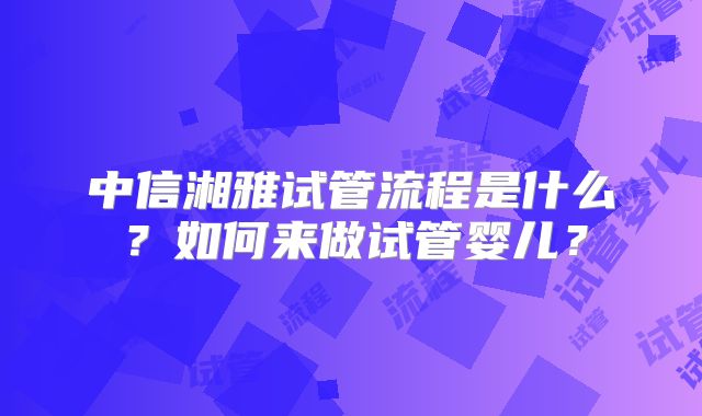 中信湘雅试管流程是什么？如何来做试管婴儿？