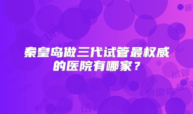 秦皇岛做三代试管最权威的医院有哪家?