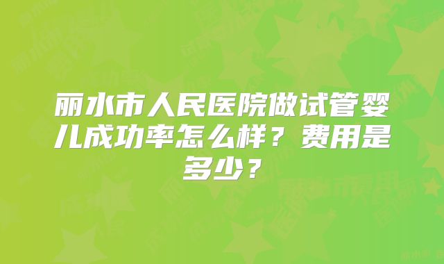 丽水市人民医院做试管婴儿成功率怎么样?费用是多少?