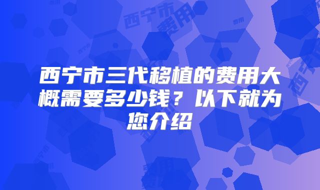 西宁市三代移植的费用大概需要多少钱？以下就为您介绍