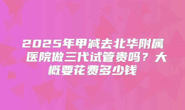 2025年甲减去北华附属 医院做三代试管贵吗?大概要花费多少钱