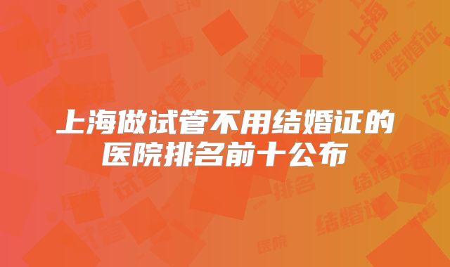 上海做试管不用结婚证的医院排名前十公布