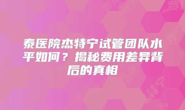泰医院杰特宁试管团队水平如何？揭秘费用差异背后的真相