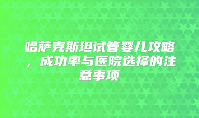 哈萨克斯坦试管婴儿攻略，成功率与医院选择的注意事项