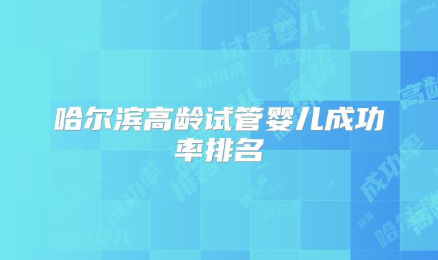 哈尔滨高龄试管婴儿成功率排名
