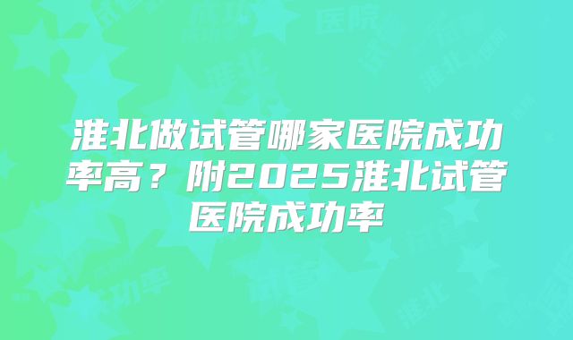 淮北做试管哪家医院成功率高？附2025淮北试管医院成功率