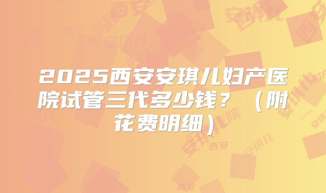 2025西安安琪儿妇产医院试管三代多少钱?(附花费明细)