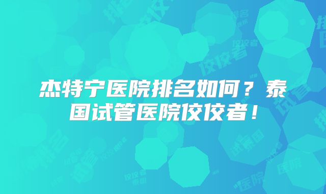 杰特宁医院排名如何？泰国试管医院佼佼者！