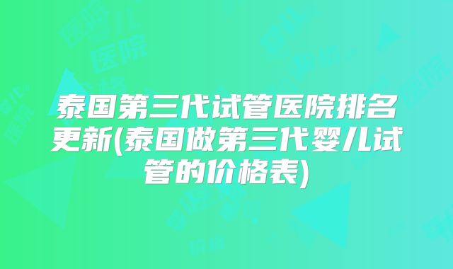 泰国第三代试管医院排名更新(泰国做第三代婴儿试管的价格表)