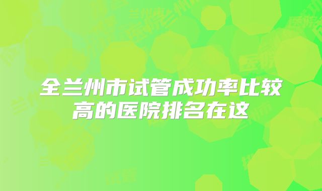 全兰州市试管成功率比较高的医院排名在这