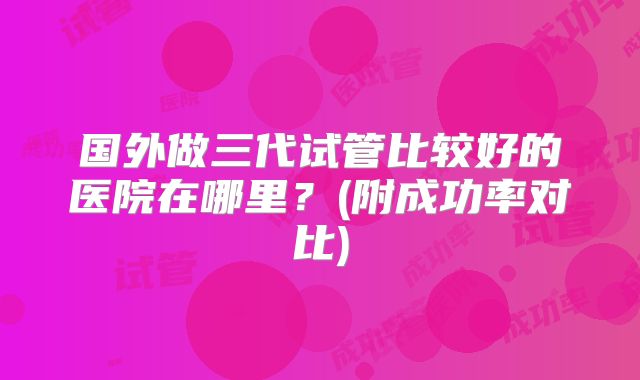 国外做三代试管比较好的医院在哪里？(附成功率对比)