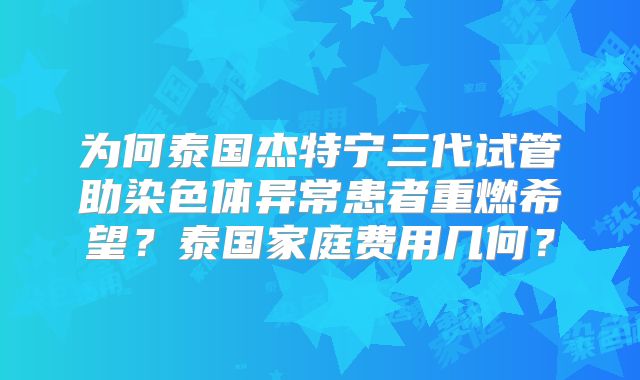 为何泰国杰特宁三代试管助染色体异常患者重燃希望？泰国家庭费用几何？