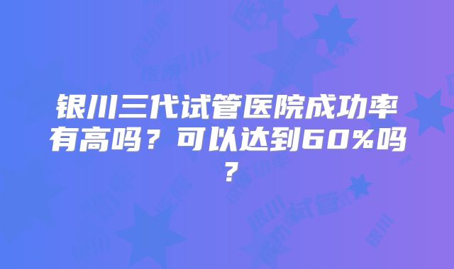银川三代试管医院成功率有高吗？可以达到60%吗？