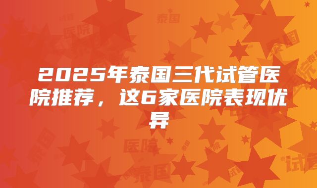 2025年泰国三代试管医院推荐，这6家医院表现优异