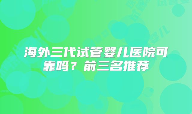 海外三代试管婴儿医院可靠吗?前三名推荐